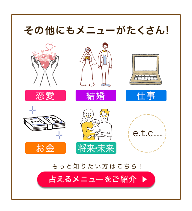 その他にもメニューがたくさん！ 恋来 結婚 仕事 お金 将来・未来 etc… もっと知りたい方はこちら！ 占えるメニューをご紹介